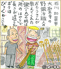 石川加賀市
大聖寺の
野鍛冶職人の
おとうさんが
教えてくれた
鍬（くわ）の柄は
「所のはやり」で
長さが違うと！
ボクは
びっくわこいた！！