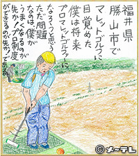 福井県 勝山市で
マレットゴルフに
目覚めた
僕は将来
プロマレットゴルファーに
なろうと思う
ただ問題なのは、
僕がうまくなるのが先か！
プロ制度ができるのが先か！である