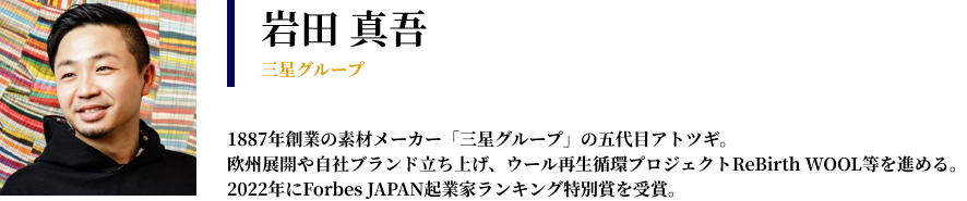 岩田 真吾 三星グループ　1887年創業の素材メーカー「三星グループ」の五代目アトツギ。 欧州展開や自社ブランド立ち上げ、ウール再生循環プロジェクトReBirth WOOL等を進める。 2022年にForbes JAPAN起業家ランキング特別賞を受賞。