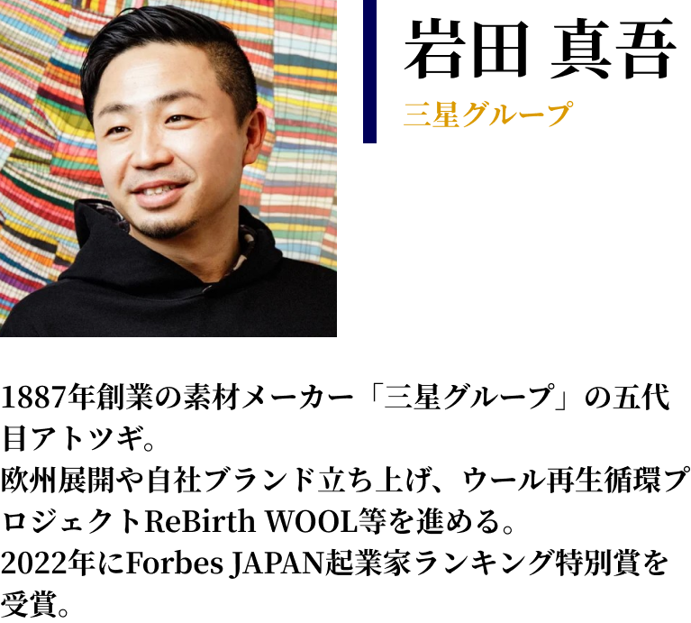 岩田 真吾 三星グループ　1887年創業の素材メーカー「三星グループ」の五代目アトツギ。 欧州展開や自社ブランド立ち上げ、ウール再生循環プロジェクトReBirth WOOL等を進める。 2022年にForbes JAPAN起業家ランキング特別賞を受賞。
