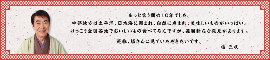 あっと言う間の10年でした。中部地方は太平洋、日本海に囲まれ、自然に恵まれ、美味しいものがいっぱい。けっこう全国各地でおいしいもの食べてるんですが、毎回新たな発見があります。是非、皆さんに見ていただきたいです。