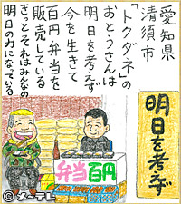 愛知県清須市
「トクダネ」の
おとうさんは
明日を考えず
今を生きて
百円弁当を
販売している
きっとそれはみんなの
明日の力になっている