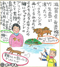 滋賀県長浜の旅で
竹生島に渡ったら
ダックスフンドの
ぬいぐるみがあった
それを売るお母さんの
胸にダックスフンドの
プリントがあった
そして実際
島にダックスフンドが
いたのだ…。みんなが
来るのを胴を長くして
待っているのだ