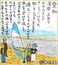 愛知　蒲郡三谷で
おかウインド
サーファーになった
帆（セール）を立てるのも
進むことも力ずくではなく
風を受けて流して
できるみたいだ
ものごとも
力ずくではなく
そのときの風にのることが
大事なのかなと思った