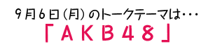 9月6日(月)のトークテーマは…「AKB48」