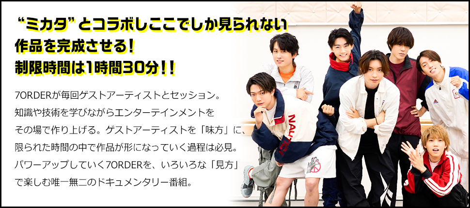 「“ミカタ”とコラボしここでしか見られない作品を完成させる！制限時間は1時間30分！！」7ORDERが毎回ゲストアーティストとセッション。知識や技術を学びながらエンターテインメントをその場で作り上げる。ゲストアーティストを「味方」に、限られた時間の中で作品が形になっていく過程は必見。パワーアップしていく7ORDERを、いろいろな「見方」で楽しむ唯一無二のドキュメンタリー番組。