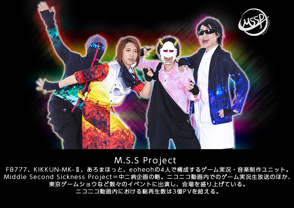 M.S.S Project／
		FB777、KIKKUN-MK-Ⅱ、あろまほっと、eoheohの4人で構成するゲーム実況・音楽制作ユニット。
		Middle Second Sickness Project＝中二病企画の略。ニコニコ動画内でのゲーム実況生放送のほか、東京ゲームショウなど数々のイベントに出演し、会場を盛り上げている。
		ニコ二コ動画内における総再生数は3億PVを超える。